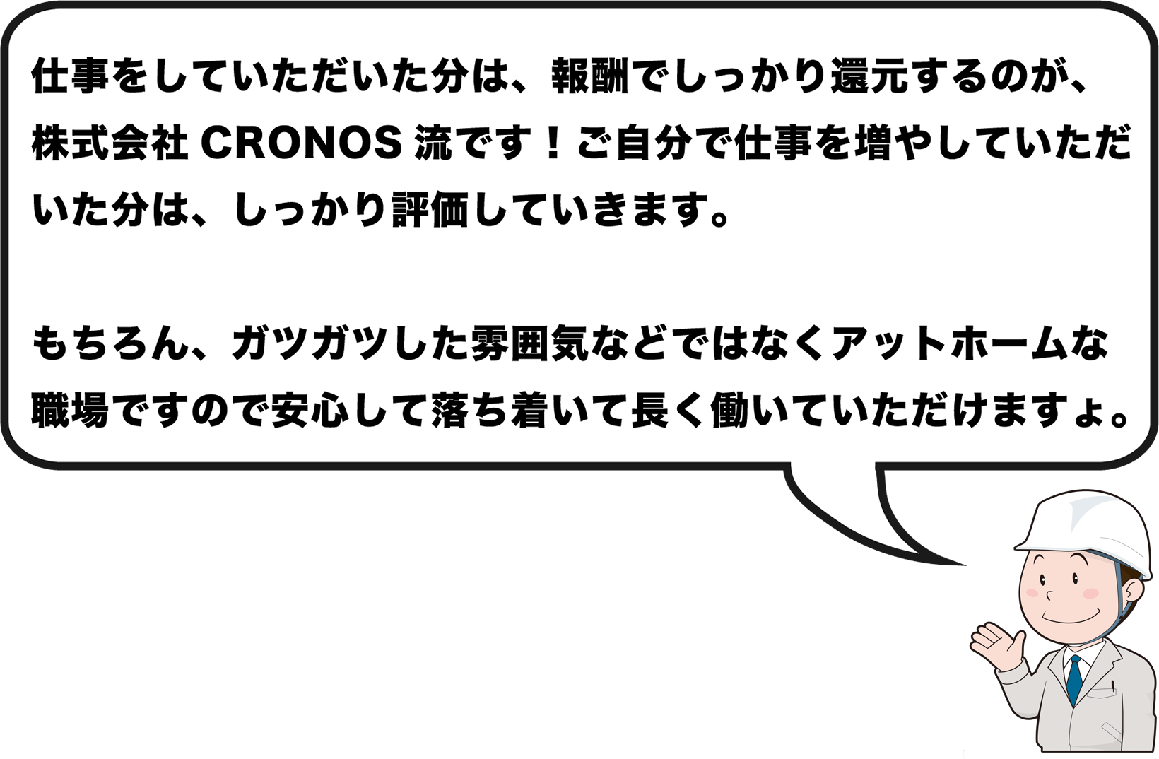 仕事をしていただいた分は、報酬でしっかり還元するのが、株式会社CRONOS流です。アットホームな職場ですので安心して落ち着いて長く働いていただけます。